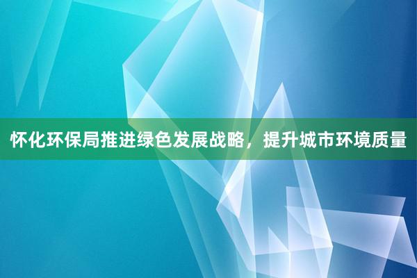 怀化环保局推进绿色发展战略，提升城市环境质量