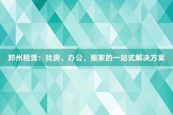 郑州租赁：找房、办公、搬家的一站式解决方案