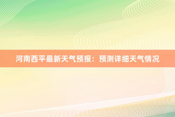 河南西平最新天气预报：预测详细天气情况